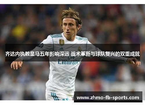 齐达内执教皇马五年影响深远 战术革新与球队复兴的双重成就