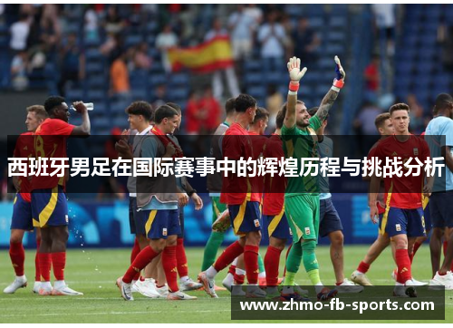 西班牙男足在国际赛事中的辉煌历程与挑战分析