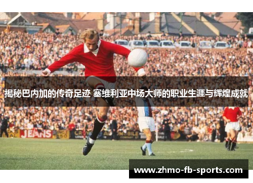 揭秘巴内加的传奇足迹 塞维利亚中场大师的职业生涯与辉煌成就