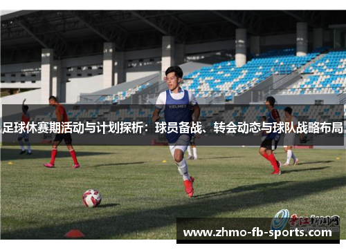 足球休赛期活动与计划探析：球员备战、转会动态与球队战略布局
