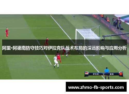 阿里·阿德南防守技巧对伊拉克队战术布局的深远影响与应用分析