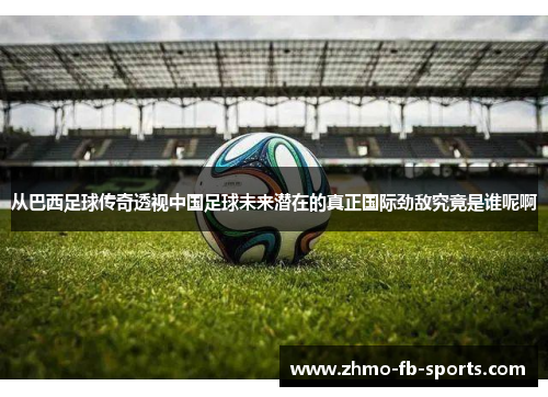 从巴西足球传奇透视中国足球未来潜在的真正国际劲敌究竟是谁呢啊