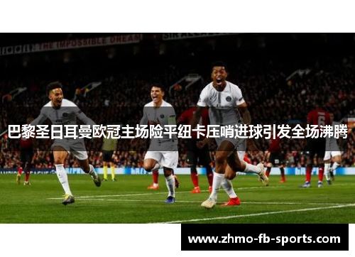 巴黎圣日耳曼欧冠主场险平纽卡压哨进球引发全场沸腾